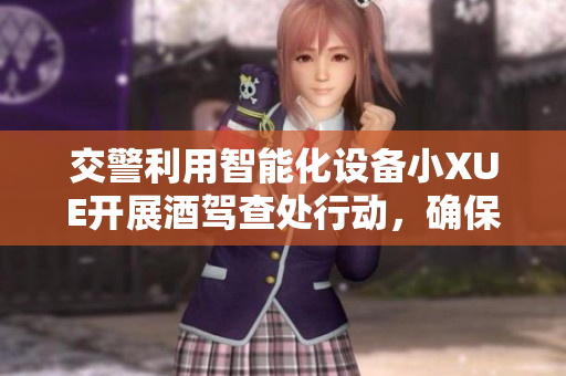 交警利用智能化設(shè)備小XUE開展酒駕查處行動，確保道路安全