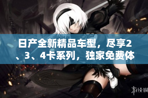 日產(chǎn)全新精品車型，盡享2、3、4卡系列，獨(dú)家免費(fèi)體驗(yàn)助你輕松暢行