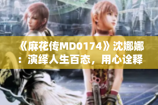 《麻花傳MD0174》沈娜娜：演繹人生百態(tài)，用心詮釋時代風云
