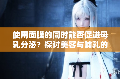 使用面膜的同時(shí)能否促進(jìn)母乳分泌？探討美容與哺乳的關(guān)系及其安全性