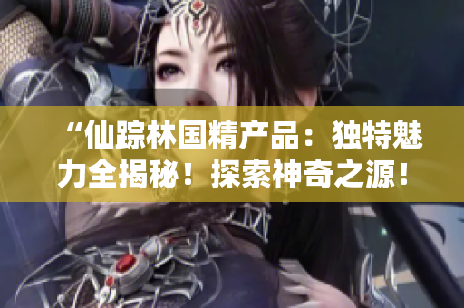 “仙蹤林國精產(chǎn)品：獨特魅力全揭秘！探索神奇之源！”