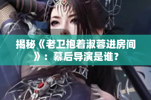 揭秘《老衛(wèi)抱著淑蓉進房間》：幕后導(dǎo)演是誰？