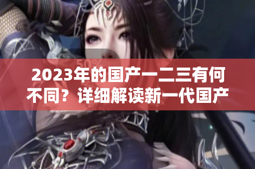 2023年的國(guó)產(chǎn)一二三有何不同？詳細(xì)解讀新一代國(guó)產(chǎn)車型