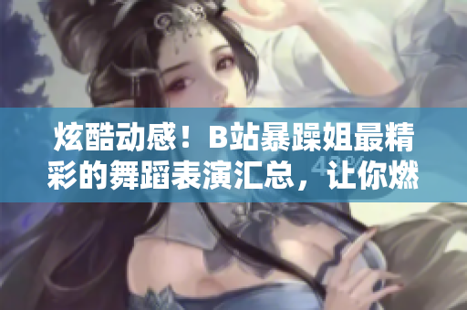 炫酷動感！B站暴躁姐最精彩的舞蹈表演匯總，讓你燃起來！