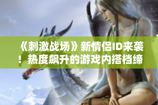 《刺激戰(zhàn)場》新情侶ID來襲！熱度飆升的游戲內(nèi)搭檔締造精彩戰(zhàn)績