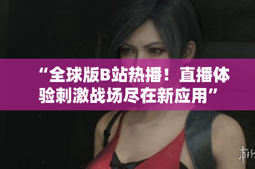 “全球版B站熱播！直播體驗刺激戰(zhàn)場盡在新應(yīng)用”
