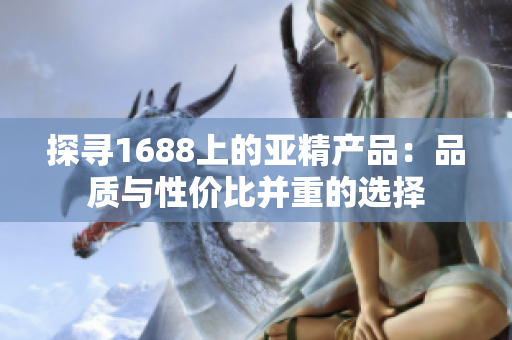 探尋1688上的亞精產(chǎn)品：品質(zhì)與性價比并重的選擇