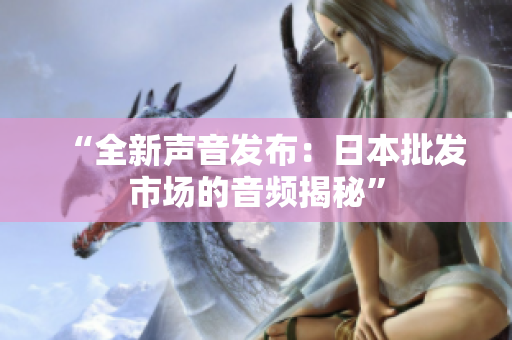 “全新聲音發(fā)布：日本批發(fā)市場的音頻揭秘”