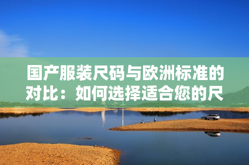 國產(chǎn)服裝尺碼與歐洲標準的對比：如何選擇適合您的尺碼