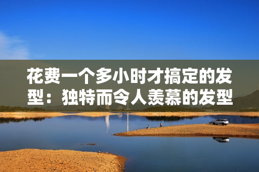 花費一個多小時才搞定的發(fā)型：獨特而令人羨慕的發(fā)型大揭秘！