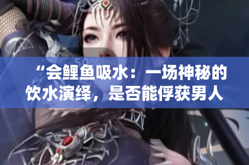 “會鯉魚吸水：一場神秘的飲水演繹，是否能俘獲男人的心？”
