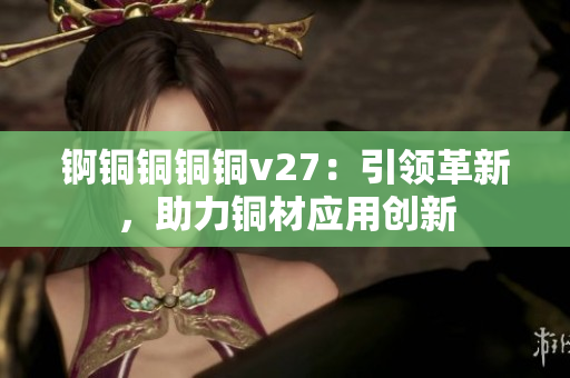 錒銅銅銅銅v27：引領(lǐng)革新，助力銅材應(yīng)用創(chuàng)新