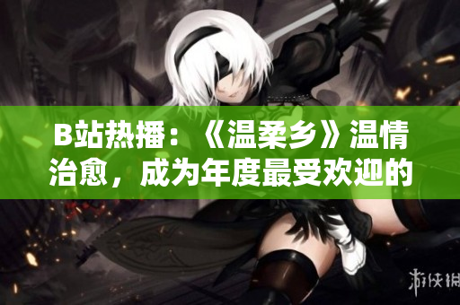 B站熱播：《溫柔鄉(xiāng)》溫情治愈，成為年度最受歡迎的治愈系動(dòng)畫