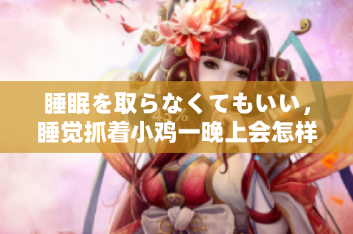 睡眠を取らなくてもいい，睡覺抓著小雞一晚上會(huì)怎樣，睡過年紀(jì)最大的多少歲六十多，水潤緊致銷魂低吟古代，水潤緊致銷魂低吟，說說都是怎么的干對象的64