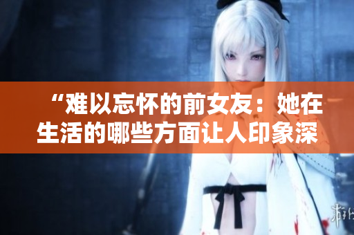 “難以忘懷的前女友：她在生活的哪些方面讓人印象深刻？”