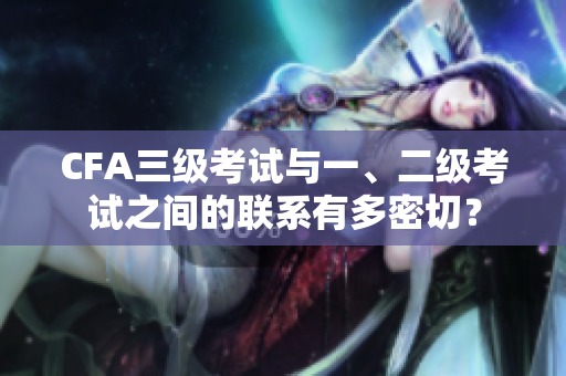 CFA三級考試與一、二級考試之間的聯(lián)系有多密切？