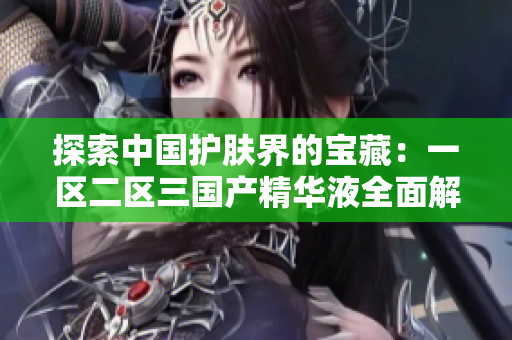 探索中國護膚界的寶藏：一區(qū)二區(qū)三國產精華液全面解析