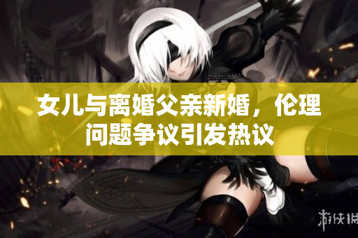 女兒與離婚父親新婚，倫理問(wèn)題爭(zhēng)議引發(fā)熱議