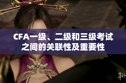 CFA一級、二級和三級考試之間的關(guān)聯(lián)性及重要性