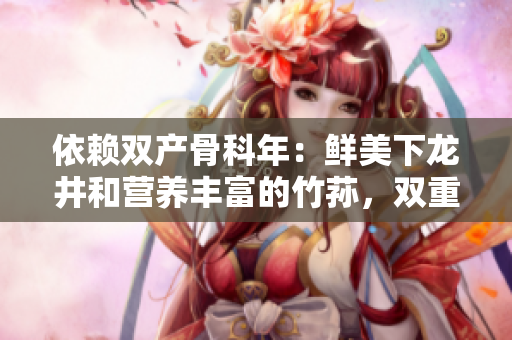 依賴雙產(chǎn)骨科年：鮮美下龍井和營養(yǎng)豐富的竹蓀，雙重滋補功效再現(xiàn)