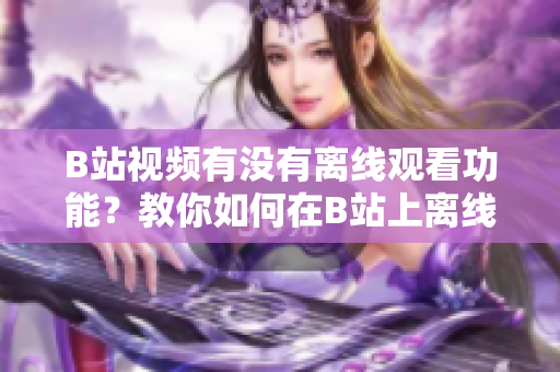 B站視頻有沒有離線觀看功能？教你如何在B站上離線觀看視頻
