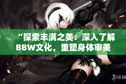 “探索豐滿之美：深入了解BBW文化，重塑身體審美觀”