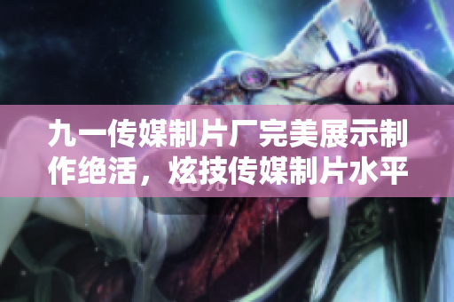 九一傳媒制片廠完美展示制作絕活，炫技傳媒制片水平！