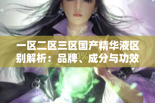 一區(qū)二區(qū)三區(qū)國產(chǎn)精華液區(qū)別解析：品牌、成分與功效對比