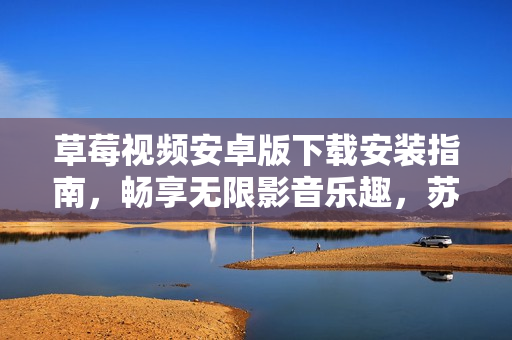 草莓視頻安卓版下載安裝指南，暢享無限影音樂趣，蘇州地區(qū)用戶獨家安裝教程