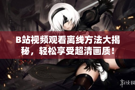B站視頻觀看離線方法大揭秘，輕松享受超清畫質(zhì)！