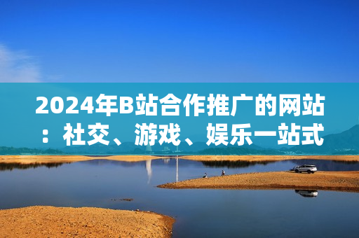 2024年B站合作推廣的網(wǎng)站：社交、游戲、娛樂一站式平臺