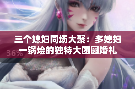 三個(gè)媳婦同場大聚：多媳婦一鍋燴的獨(dú)特大團(tuán)圓婚禮