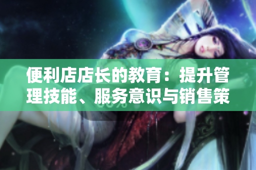 便利店店長的教育：提升管理技能、服務(wù)意識與銷售策略