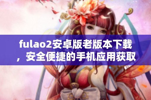 fulao2安卓版老版本下載，安全便捷的手機(jī)應(yīng)用獲取方式