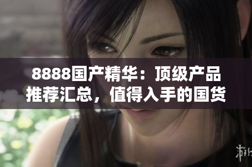 8888國產(chǎn)精華：頂級(jí)產(chǎn)品推薦匯總，值得入手的國貨精品推薦