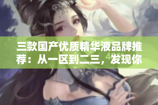 三款國(guó)產(chǎn)優(yōu)質(zhì)精華液品牌推薦：從一區(qū)到二三，發(fā)現(xiàn)你的肌膚的完美之選