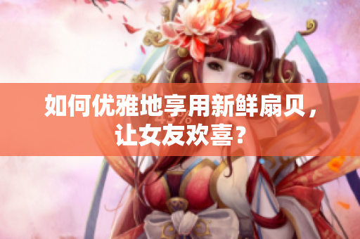 如何優(yōu)雅地享用新鮮扇貝，讓女友歡喜？