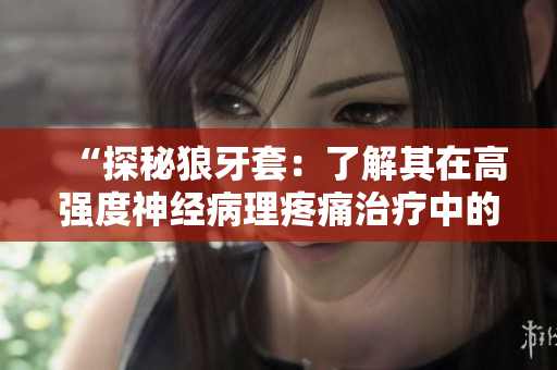 “探秘狼牙套：了解其在高強度神經病理疼痛治療中的獨特作用與優(yōu)勢”