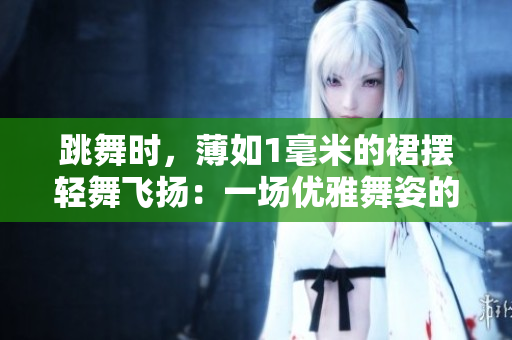 跳舞時(shí)，薄如1毫米的裙擺輕舞飛揚(yáng)：一場(chǎng)優(yōu)雅舞姿的魅力展示