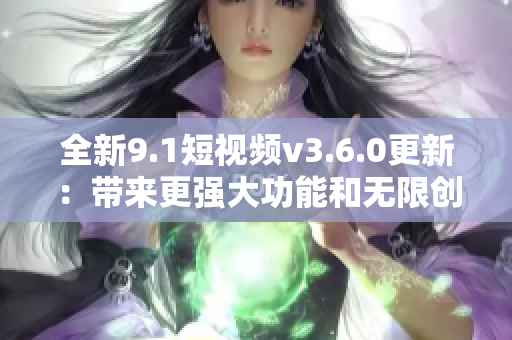 全新9.1短視頻v3.6.0更新：帶來更強(qiáng)大功能和無限創(chuàng)作樂趣