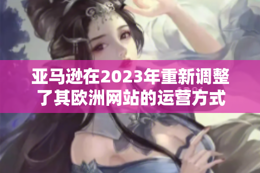 亞馬遜在2023年重新調(diào)整了其歐洲網(wǎng)站的運(yùn)營(yíng)方式