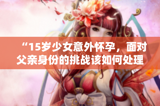 “15歲少女意外懷孕，面對(duì)父親身份的挑戰(zhàn)該如何處理？”