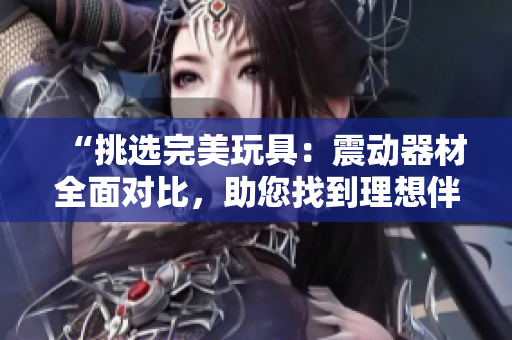 “挑選完美玩具：震動(dòng)器材全面對(duì)比，助您找到理想伴侶”