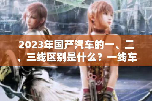 2023年國(guó)產(chǎn)汽車的一、二、三線區(qū)別是什么？一線車型的特點(diǎn)是什么？