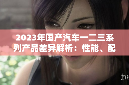 2023年國產(chǎn)汽車一二三系列產(chǎn)品差異解析：性能、配置與價格對比