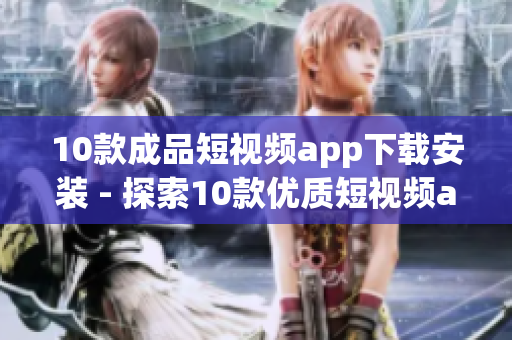 10款成品短視頻app下載安裝 - 探索10款優(yōu)質(zhì)短視頻app，快速下載安裝體驗(yàn)