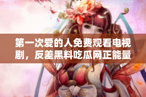 第一次愛的人免費(fèi)觀看電視劇，反差黑料吃瓜網(wǎng)正能量，發(fā)了狠的往里撞 古言，兒媳婦叫老公的爸爸叫什么，叮當(dāng)漫畫頁面入口免費(fèi)彈窗下865