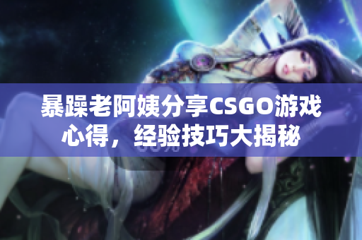 暴躁老阿姨分享CSGO游戲心得，經(jīng)驗(yàn)技巧大揭秘