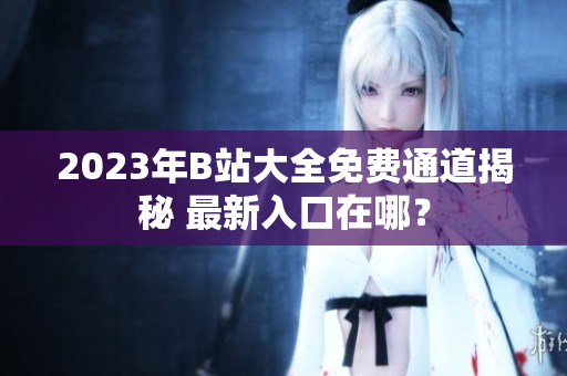 2023年B站大全免費通道揭秘 最新入口在哪？