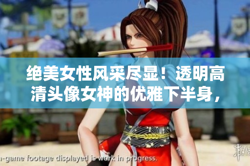 絕美女性風(fēng)采盡顯！透明高清頭像女神的優(yōu)雅下半身，讓人驚艷不已